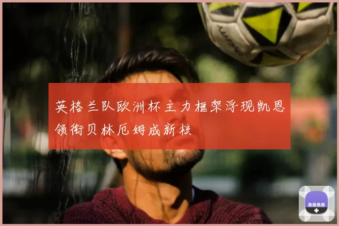 英格兰队欧洲杯主力框架浮现凯恩领衔贝林厄姆成新核
