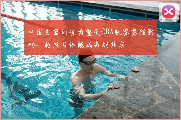 中国男篮训练调整受CBA联赛赛程影响，轮换与体能成备战焦点