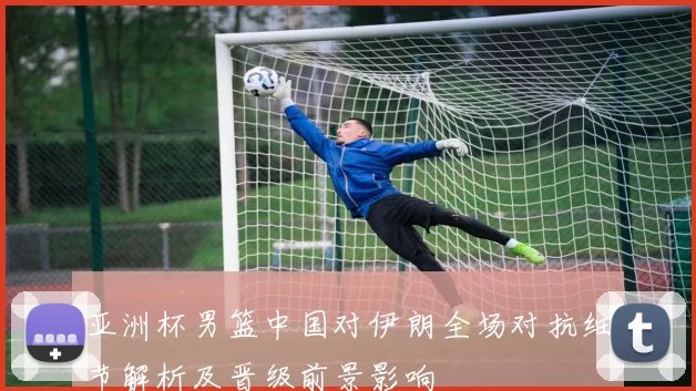 亚洲杯男篮中国对伊朗全场对抗细节解析及晋级前景影响