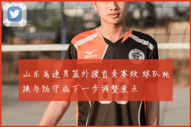 山东高速男篮外援首秀赛败 球队轮换与防守成下一步调整重点