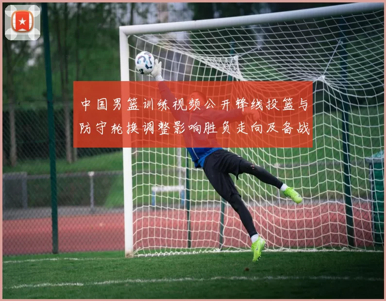 中国男篮训练视频公开锋线投篮与防守轮换调整影响胜负走向及备战安排