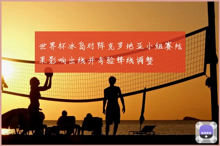 世界杯冰岛对阵克罗地亚小组赛结果影响出线并考验锋线调整