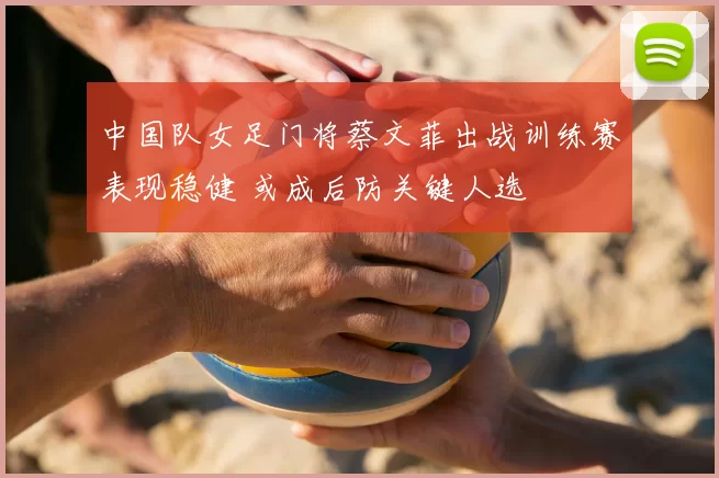 中国队女足门将蔡文菲出战训练赛表现稳健 或成后防关键人选