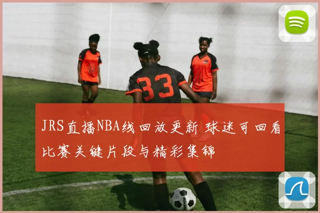 JRS直播NBA线回放更新 球迷可回看比赛关键片段与精彩集锦