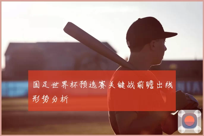国足世界杯预选赛关键战前瞻出线形势分析