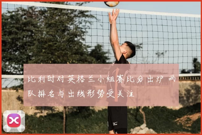 比利时对英格兰小组赛比分出炉 两队排名与出线形势受关注