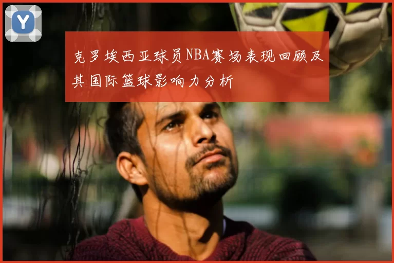 克罗埃西亚球员NBA赛场表现回顾及其国际篮球影响力分析