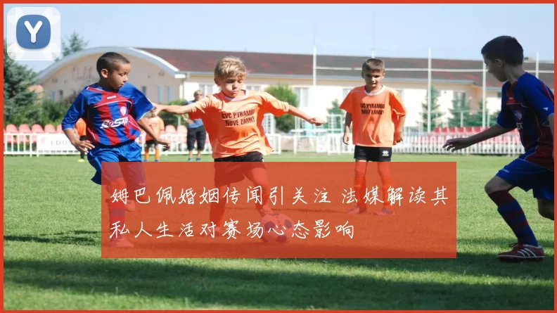 姆巴佩婚姻传闻引关注 法媒解读其私人生活对赛场心态影响