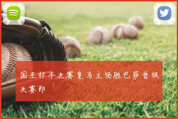 国王杯半决赛皇马主场胜巴萨晋级决赛即