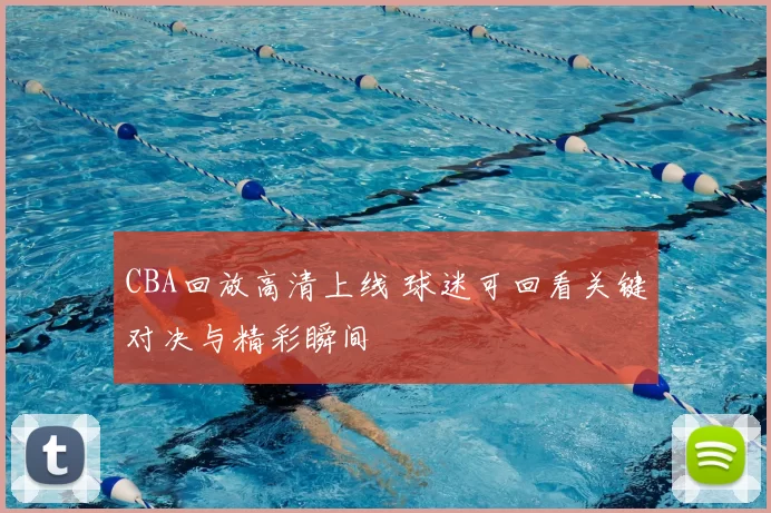 CBA回放高清上线 球迷可回看关键对决与精彩瞬间