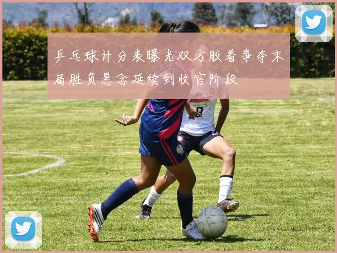 乒乓球计分表曝光双方胶着争夺末局胜负悬念延续到收官阶段