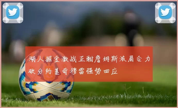 湖人掘金激战正酣詹姆斯浓眉合力砍分约基奇穆雷强势回应