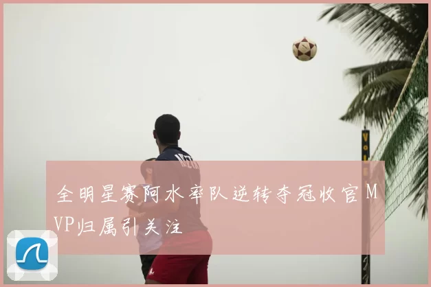 全明星赛阿水率队逆转夺冠收官 MVP归属引关注