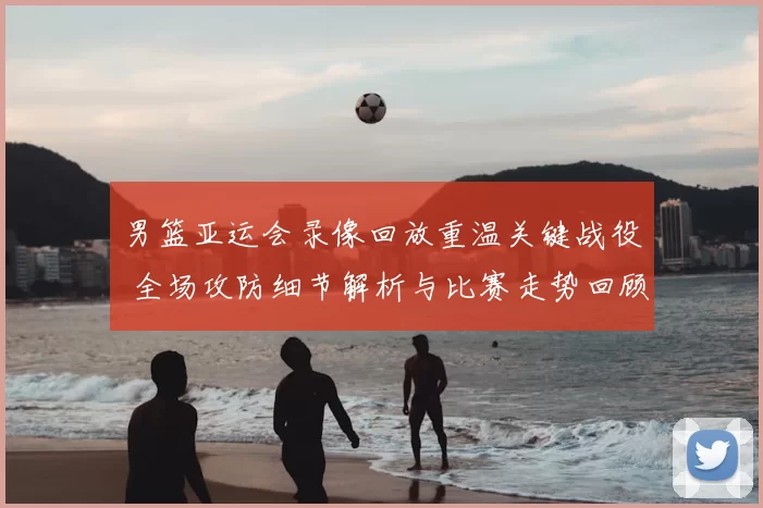 男篮亚运会录像回放重温关键战役 全场攻防细节解析与比赛走势回顾