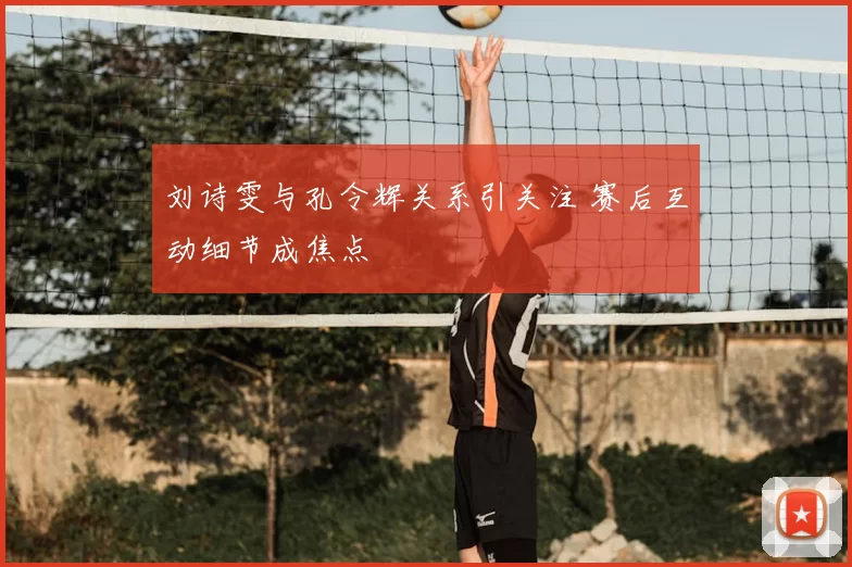 刘诗雯与孔令辉关系引关注 赛后互动细节成焦点
