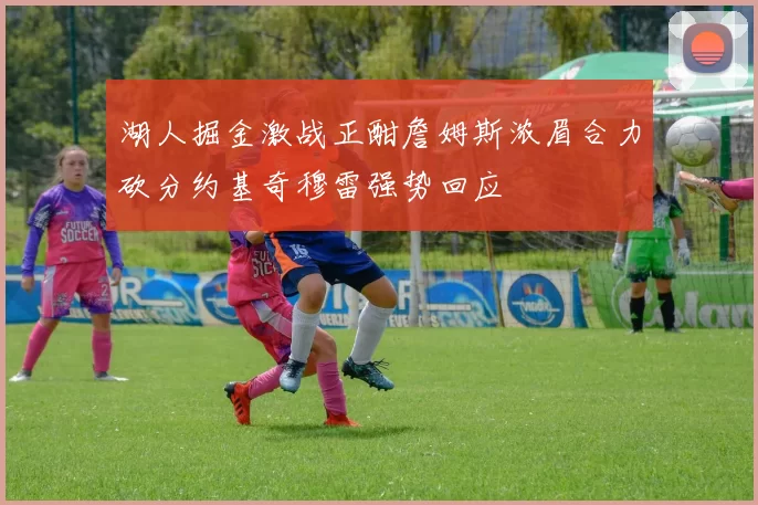 湖人掘金激战正酣詹姆斯浓眉合力砍分约基奇穆雷强势回应