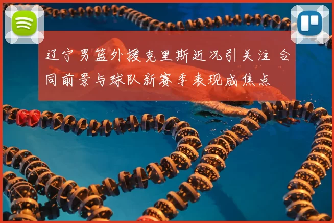 辽宁男篮外援克里斯近况引关注 合同前景与球队新赛季表现成焦点