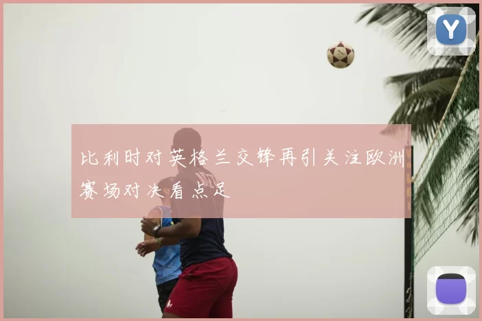 比利时对英格兰交锋再引关注欧洲赛场对决看点足
