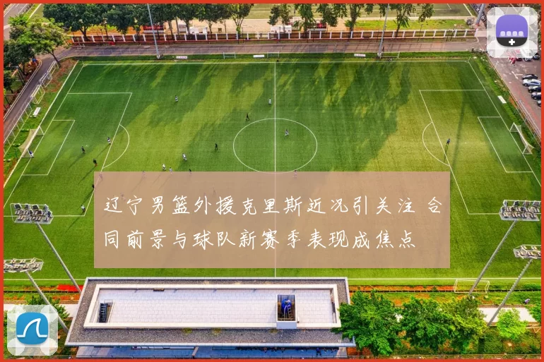 辽宁男篮外援克里斯近况引关注 合同前景与球队新赛季表现成焦点