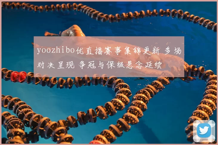 yoozhibo优直播赛事集锦更新 多场对决呈现 争冠与保级悬念延续