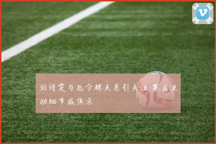 刘诗雯与孔令辉关系引关注 赛后互动细节成焦点