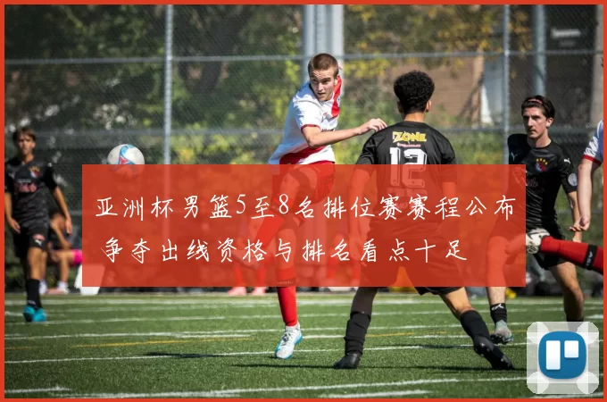 亚洲杯男篮5至8名排位赛赛程公布 争夺出线资格与排名看点十足