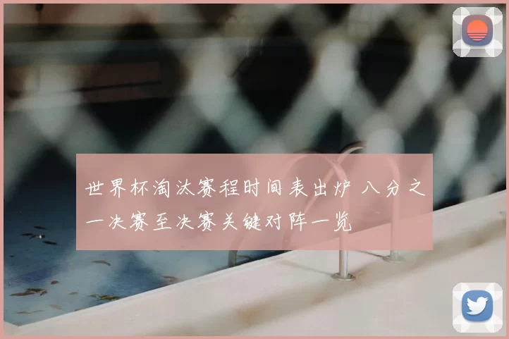 世界杯淘汰赛程时间表出炉 八分之一决赛至决赛关键对阵一览