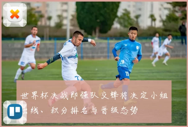 世界杯决战即强队交锋将决定小组出线、积分排名与晋级态势