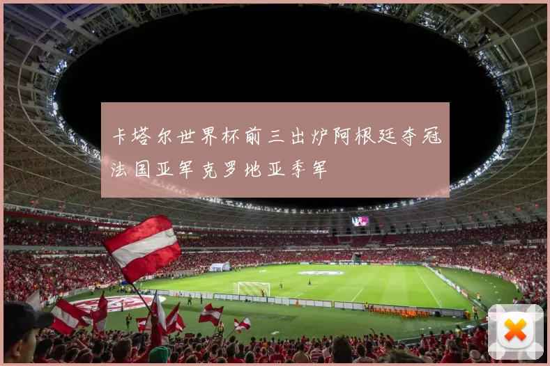 卡塔尔世界杯前三出炉阿根廷夺冠法国亚军克罗地亚季军
