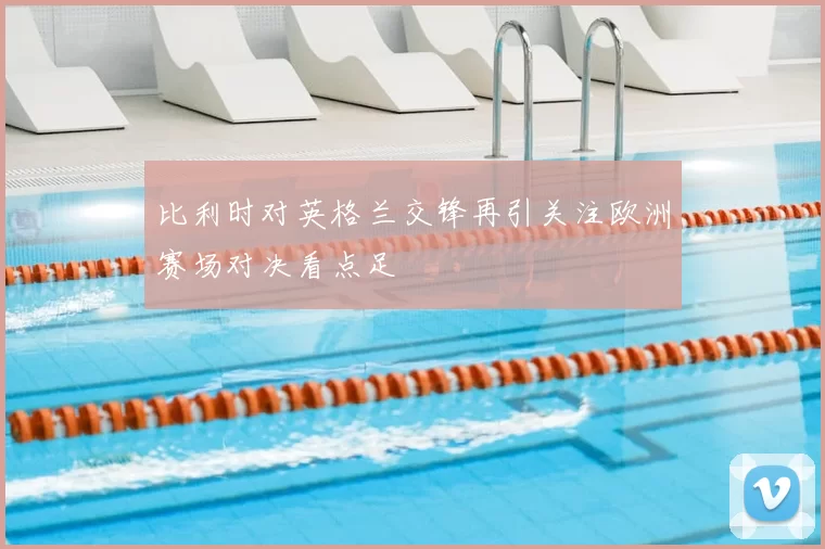 比利时对英格兰交锋再引关注欧洲赛场对决看点足