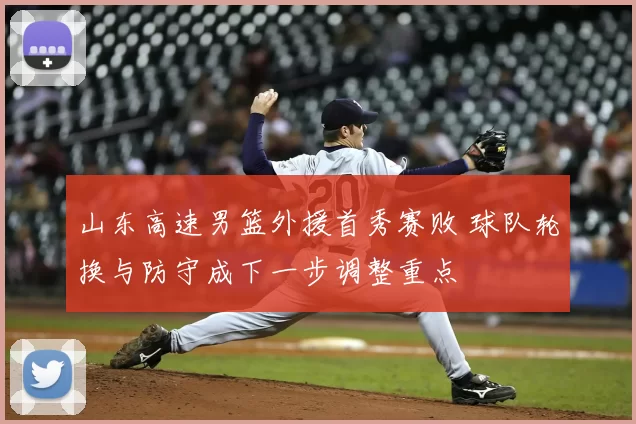 山东高速男篮外援首秀赛败 球队轮换与防守成下一步调整重点