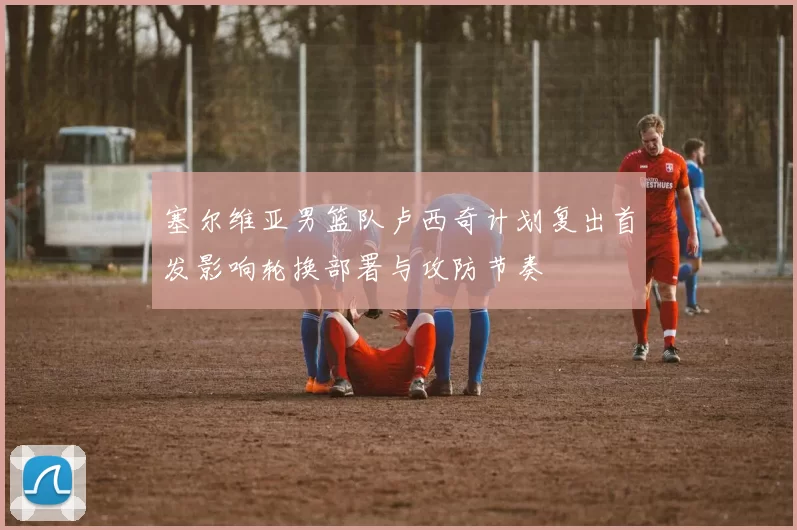 塞尔维亚男篮队卢西奇计划复出首发影响轮换部署与攻防节奏