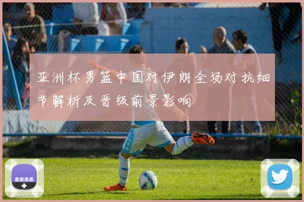 亚洲杯男篮中国对伊朗全场对抗细节解析及晋级前景影响