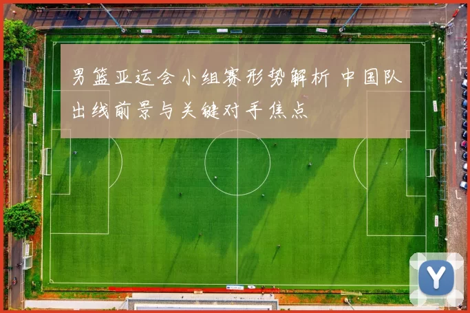 男篮亚运会小组赛形势解析 中国队出线前景与关键对手焦点