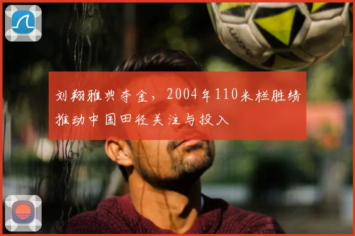 刘翔雅典夺金，2004年110米栏胜绩推动中国田径关注与投入