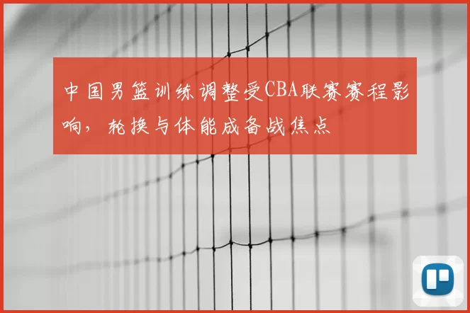 中国男篮训练调整受CBA联赛赛程影响，轮换与体能成备战焦点