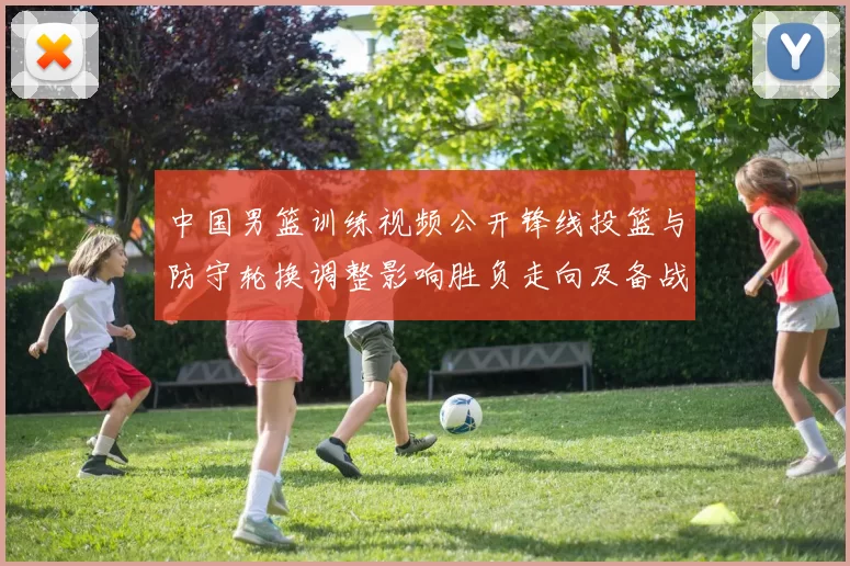 中国男篮训练视频公开锋线投篮与防守轮换调整影响胜负走向及备战安排