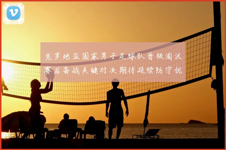 克罗地亚国家男子足球队晋级淘汰赛后备战关键对决期待延续防守优势