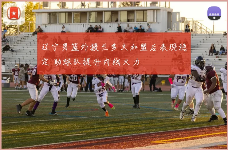 辽宁男篮外援兰多夫加盟后表现稳定 助球队提升内线火力