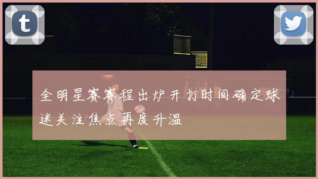全明星赛赛程出炉开打时间确定球迷关注焦点再度升温