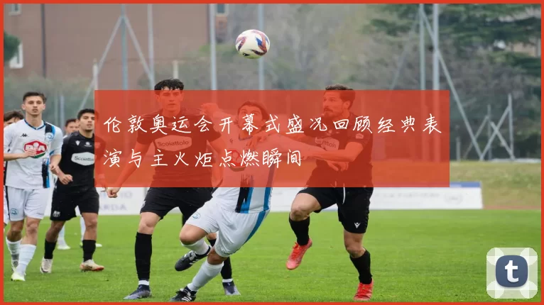 伦敦奥运会开幕式盛况回顾经典表演与主火炬点燃瞬间