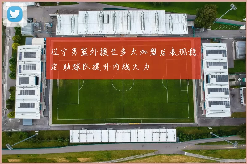 辽宁男篮外援兰多夫加盟后表现稳定 助球队提升内线火力