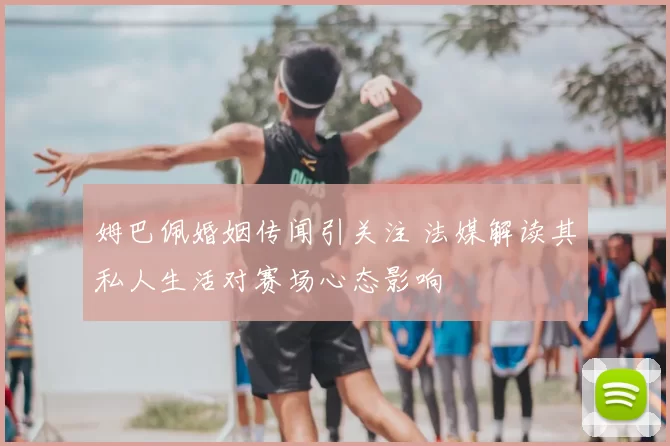 姆巴佩婚姻传闻引关注 法媒解读其私人生活对赛场心态影响