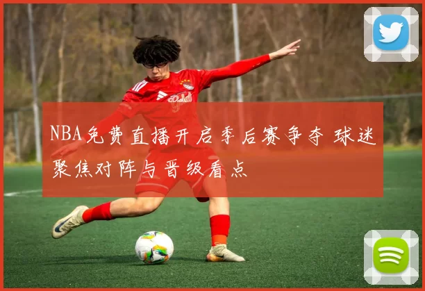 NBA免费直播开启季后赛争夺 球迷聚焦对阵与晋级看点